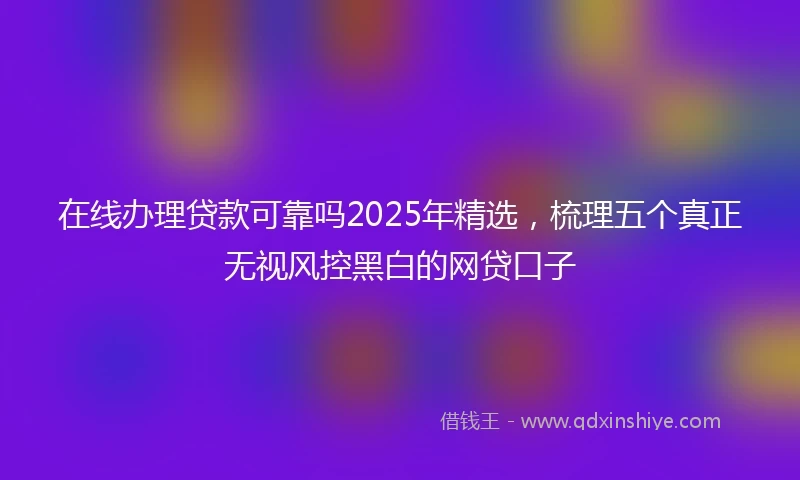 在线办理贷款可靠吗2025年精选，梳理五个真正无视风控黑白的网贷口子