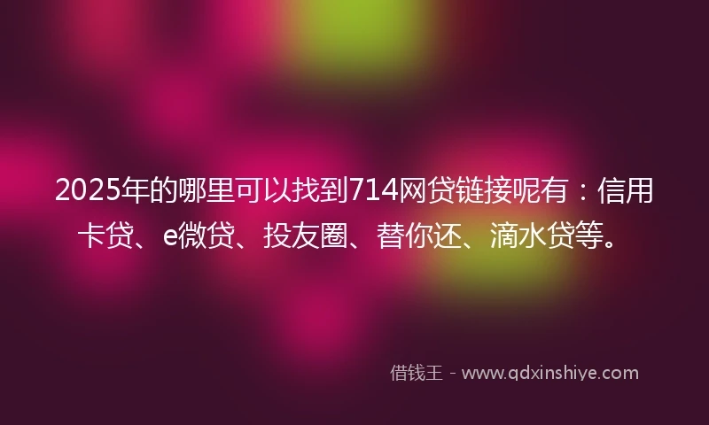 2025年的哪里可以找到714网贷链接呢有：信用卡贷、e微贷、投友圈、替你还、滴水贷等。