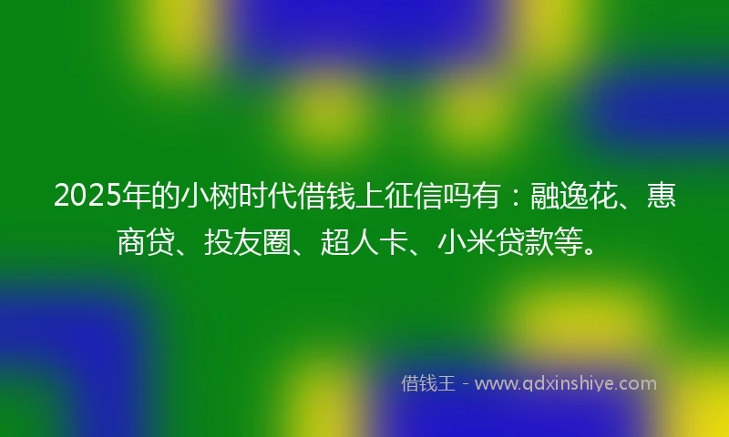 2025年的小树时代借钱上征信吗有：融逸花、惠商贷、投友圈、超人卡、小米贷款等。