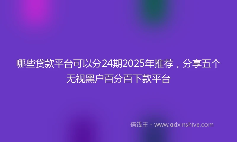 哪些贷款平台可以分24期2025年推荐，分享五个无视黑户百分百下款平台