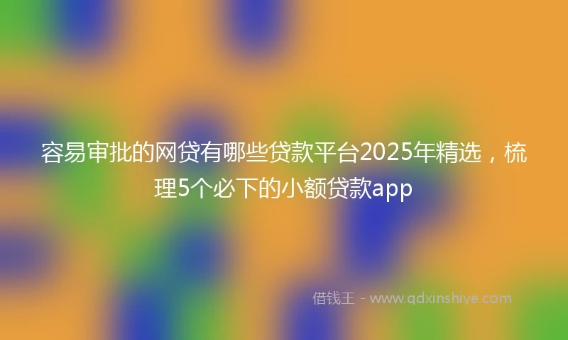 容易审批的网贷有哪些贷款平台2025年精选，梳理5个必下的小额贷款app