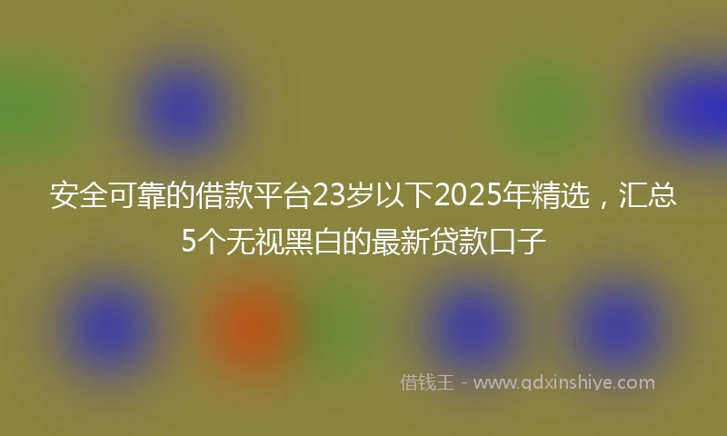 安全可靠的借款平台23岁以下2025年精选，汇总5个无视黑白的最新贷款口子