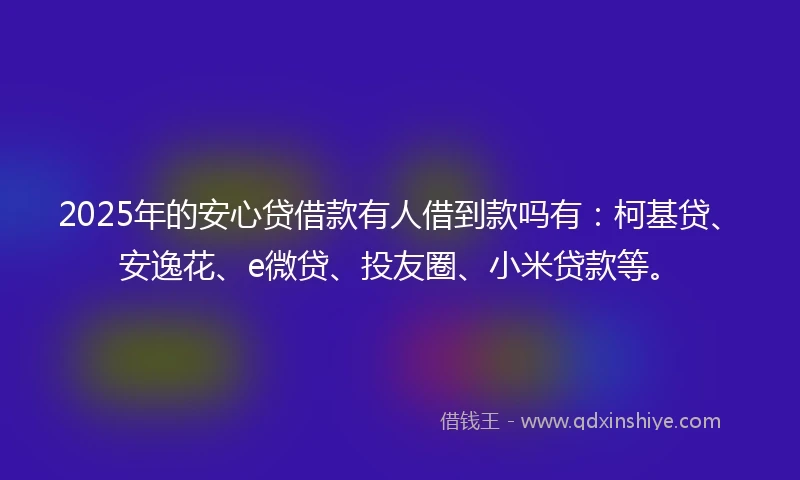2025年的安心贷借款有人借到款吗有:柯基贷、安逸花、e微贷、投友圈、小米贷款等。