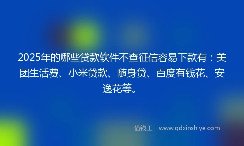 2025年的哪些贷款软件不查征信容易下款有：美团生活费、小米贷款、随身贷、百度有钱花、安逸花等。