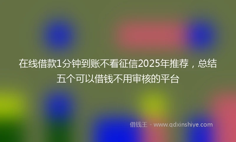 在线借款1分钟到账不看征信2025年推荐，总结五个可以借钱不用审核的平台
