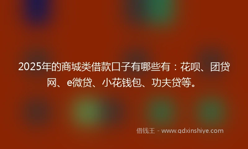 2025年的商城类借款口子有哪些有：花呗、团贷网、e微贷、小花钱包、功夫贷等。