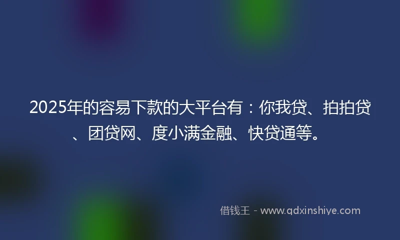 2025年的容易下款的大平台有：你我贷、拍拍贷、团贷网、度小满金融、快贷通等。
