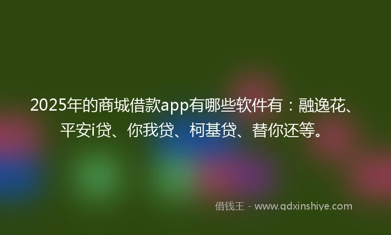 2025年的商城借款app有哪些软件有：融逸花、平安i贷、你我贷、柯基贷、替你还等。