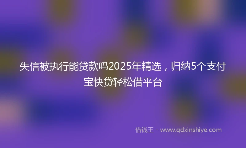 失信被执行能贷款吗2025年精选，归纳5个支付宝快贷轻松借平台