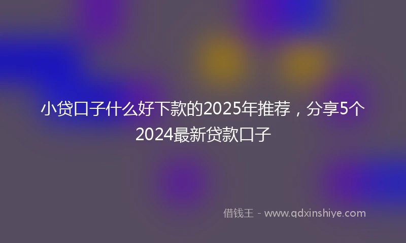 小贷口子什么好下款的2025年推荐，分享5个2024最新贷款口子