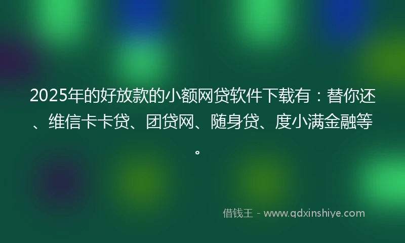 2025年的好放款的小额网贷软件下载有：替你还、维信卡卡贷、团贷网、随身贷、度小满金融等。