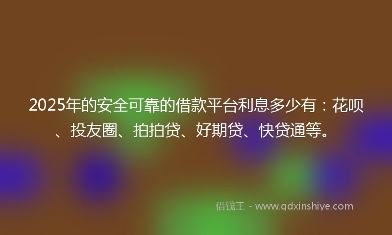 2025年的安全可靠的借款平台利息多少有：花呗、投友圈、拍拍贷、好期贷、快贷通等。