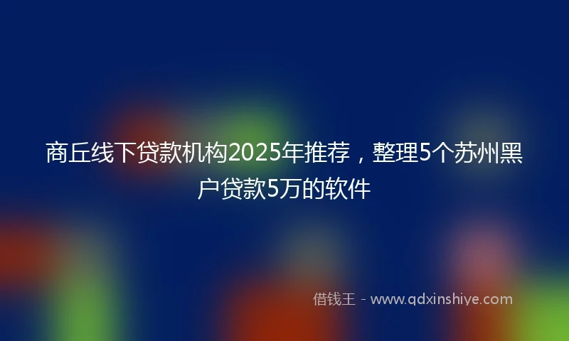 商丘线下贷款机构2025年推荐，整理5个苏州黑户贷款5万的软件