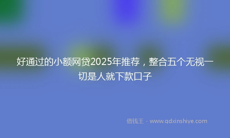 好通过的小额网贷2025年推荐，整合五个无视一切是人就下款口子
