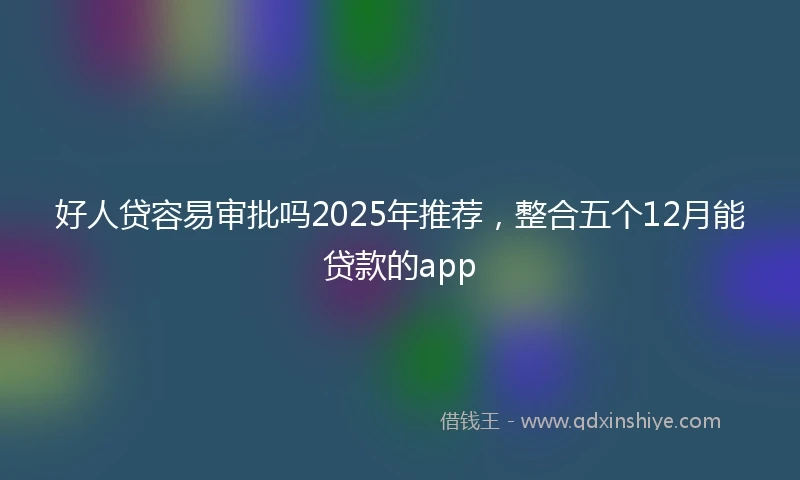 好人贷容易审批吗2025年推荐，整合五个12月能贷款的app
