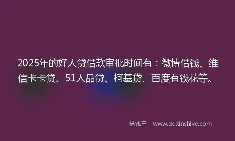 2025年的好人贷借款审批时间有：微博借钱、维信卡卡贷、51人品贷、柯基贷、百度有钱花等。