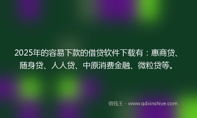 2025年的容易下款的借贷软件下载有：惠商贷、随身贷、人人贷、中原消费金融、微粒贷等。