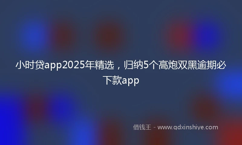 小时贷app2025年精选，归纳5个高炮双黑逾期必下款app