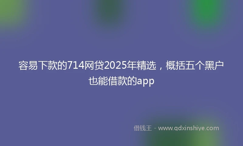 容易下款的714网贷2025年精选，概括五个黑户也能借款的app