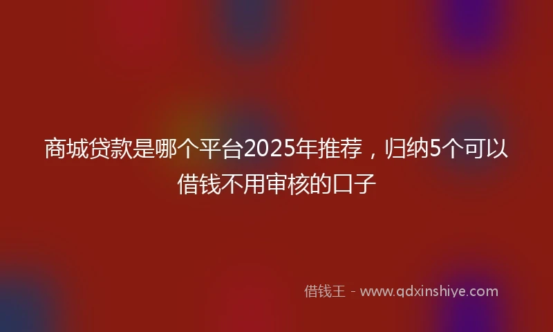 商城贷款是哪个平台2025年推荐，归纳5个可以借钱不用审核的口子