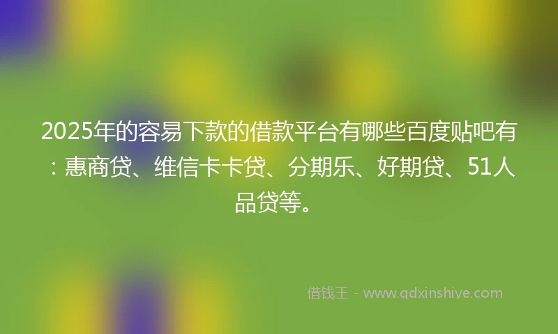 2025年的容易下款的借款平台有哪些百度贴吧有：惠商贷、维信卡卡贷、分期乐、好期贷、51人品贷等。