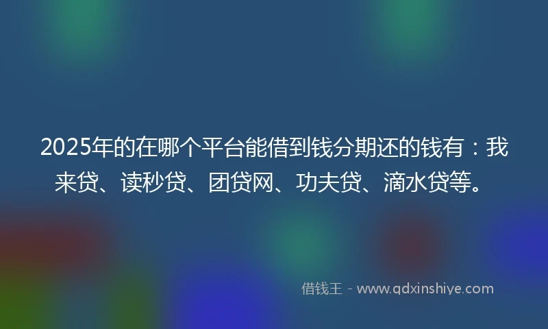 2025年的在哪个平台能借到钱分期还的钱有：我来贷、读秒贷、团贷网、功夫贷、滴水贷等。