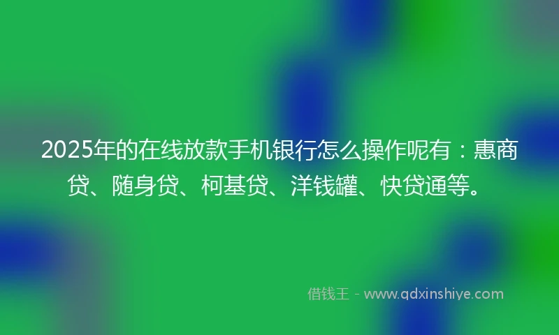 2025年的在线放款手机银行怎么操作呢有：惠商贷、随身贷、柯基贷、洋钱罐、快贷通等。