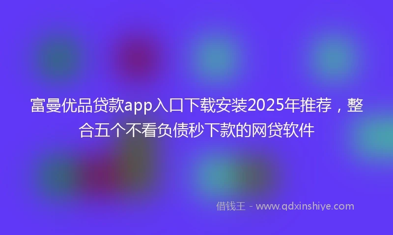 富曼优品贷款app入口下载安装2025年推荐，整合五个不看负债秒下款的网贷软件