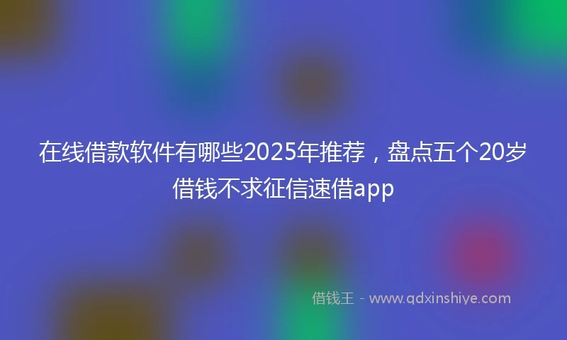 在线借款软件有哪些2025年推荐，盘点五个20岁借钱不求征信速借app