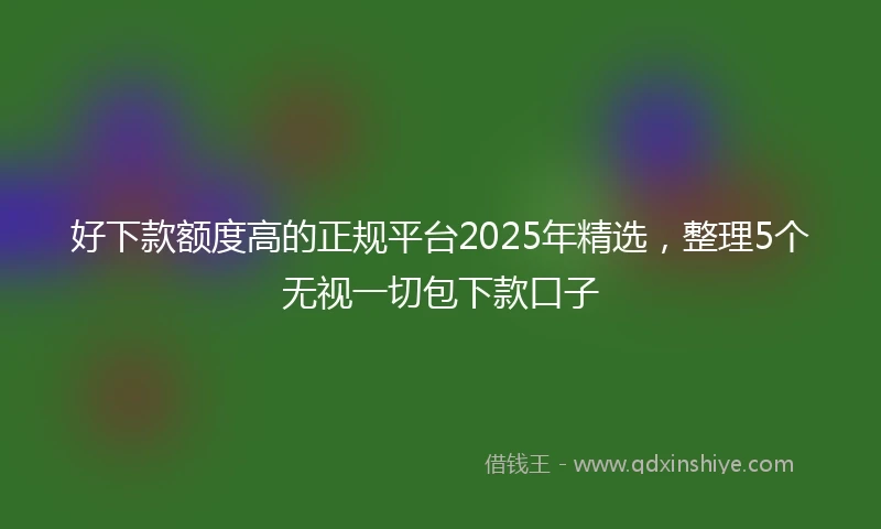 好下款额度高的正规平台2025年精选，整理5个无视一切包下款口子