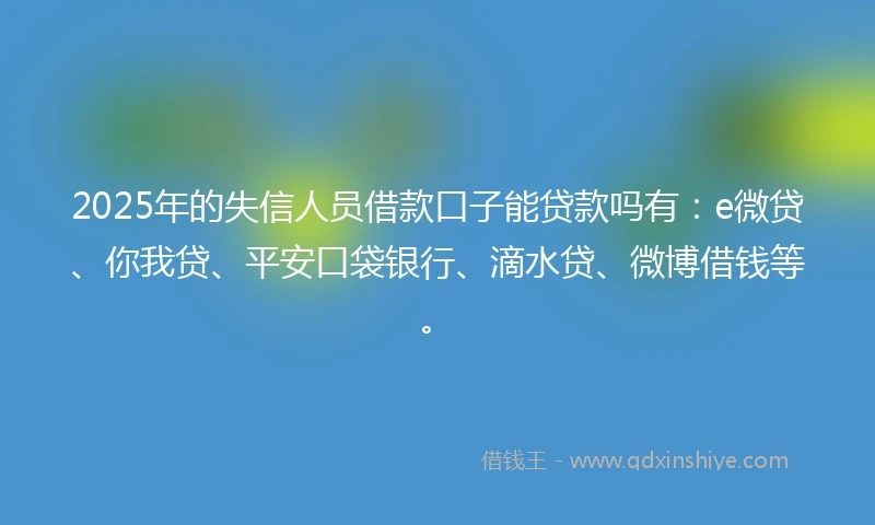 2025年的失信人员借款口子能贷款吗有：e微贷、你我贷、平安口袋银行、滴水贷、微博借钱等。