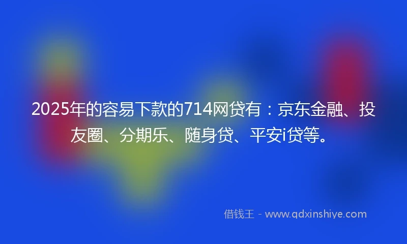 2025年的容易下款的714网贷有：京东金融、投友圈、分期乐、随身贷、平安i贷等。