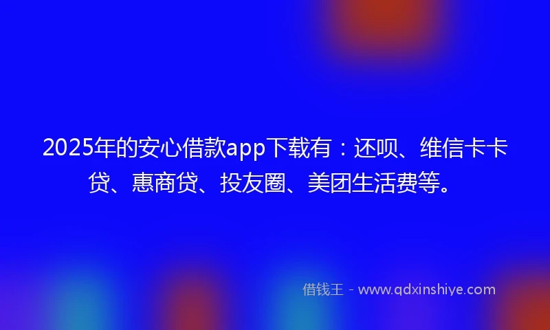2025年的安心借款app下载有：还呗、维信卡卡贷、惠商贷、投友圈、美团生活费等。