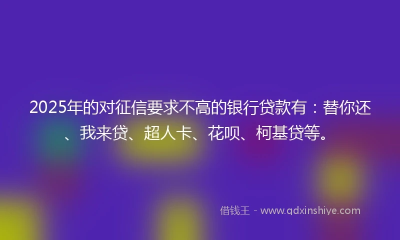 2025年的对征信要求不高的银行贷款有：替你还、我来贷、超人卡、花呗、柯基贷等。
