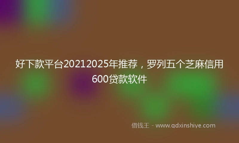 好下款平台20212025年推荐，罗列五个芝麻信用600贷款软件