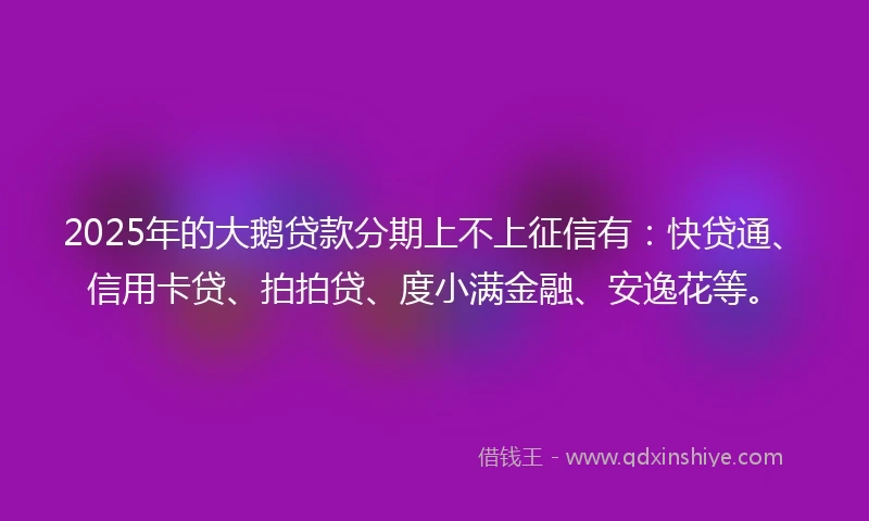 2025年的大鹅贷款分期上不上征信有：快贷通、信用卡贷、拍拍贷、度小满金融、安逸花等。
