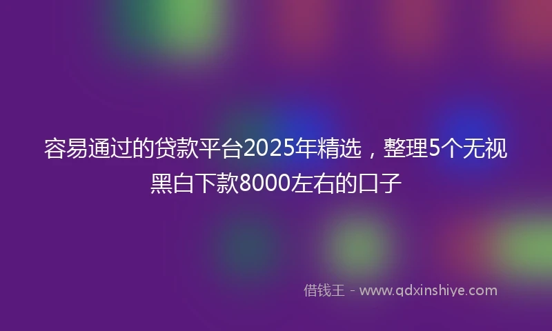 容易通过的贷款平台2025年精选，整理5个无视黑白下款8000左右的口子