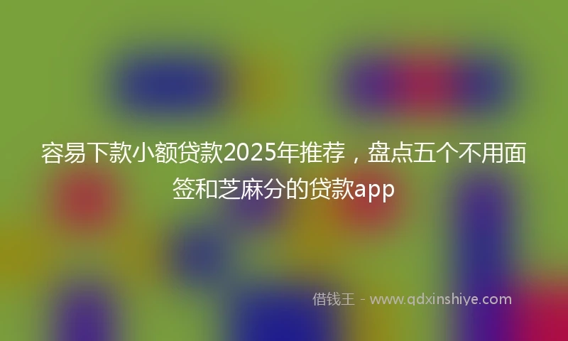 容易下款小额贷款2025年推荐，盘点五个不用面签和芝麻分的贷款app