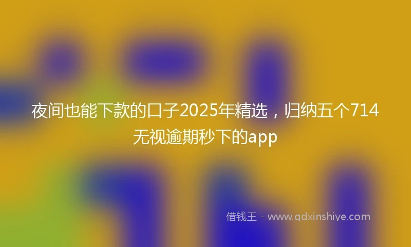 夜间也能下款的口子2025年精选，归纳五个714无视逾期秒下的app