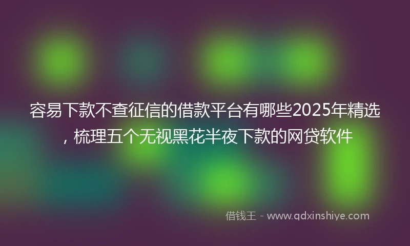 容易下款不查征信的借款平台有哪些2025年精选，梳理五个无视黑花半夜下款的网贷软件