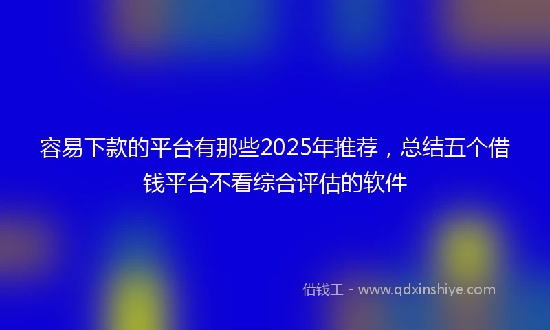 容易下款的平台有那些2025年推荐，总结五个借钱平台不看综合评估的软件