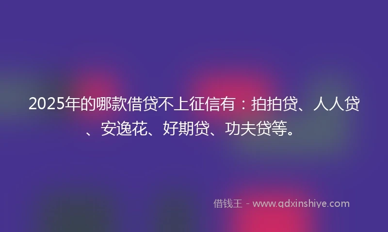 2025年的哪款借贷不上征信有：拍拍贷、人人贷、安逸花、好期贷、功夫贷等。