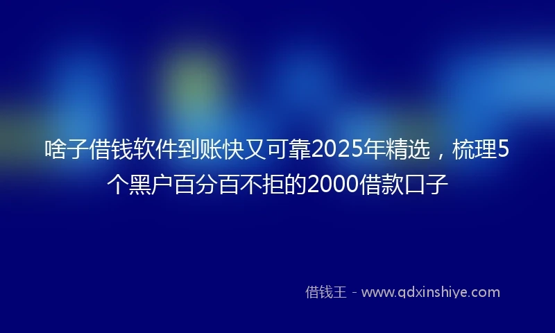 啥子借钱软件到账快又可靠2025年精选，梳理5个黑户百分百不拒的2000借款口子