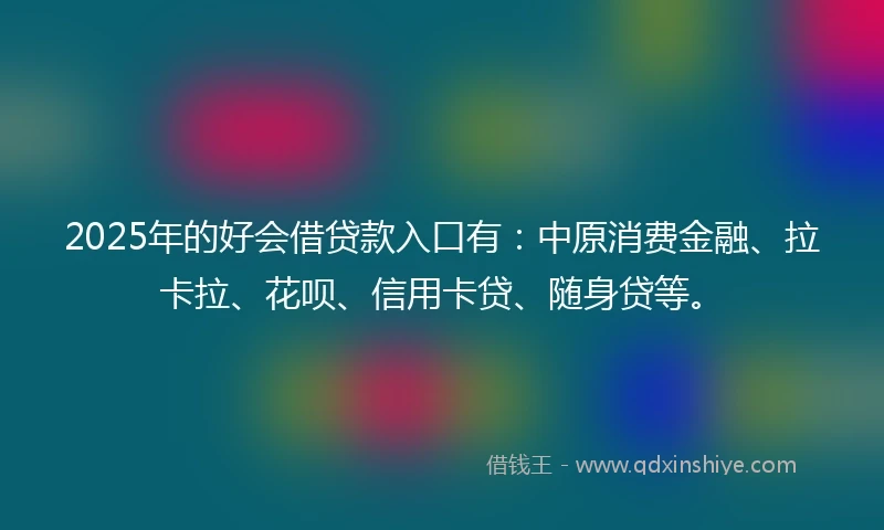 2025年的好会借贷款入口有：中原消费金融、拉卡拉、花呗、信用卡贷、随身贷等。