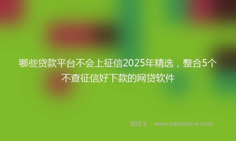 哪些贷款平台不会上征信2025年精选，整合5个不查征信好下款的网贷软件