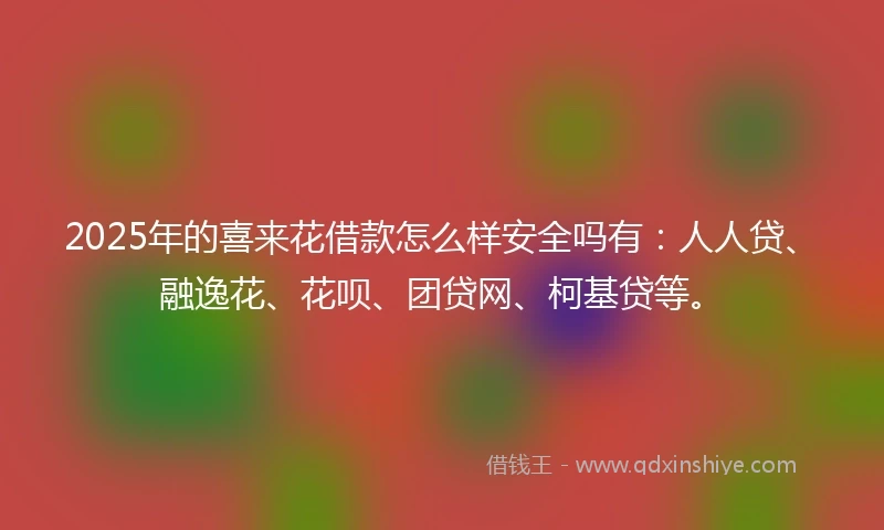 2025年的喜来花借款怎么样安全吗有：人人贷、融逸花、花呗、团贷网、柯基贷等。