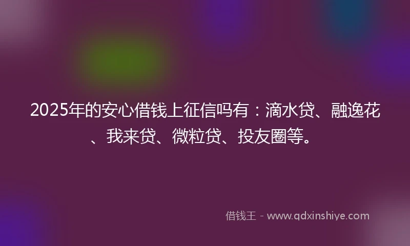 2025年的安心借钱上征信吗有：滴水贷、融逸花、我来贷、微粒贷、投友圈等。