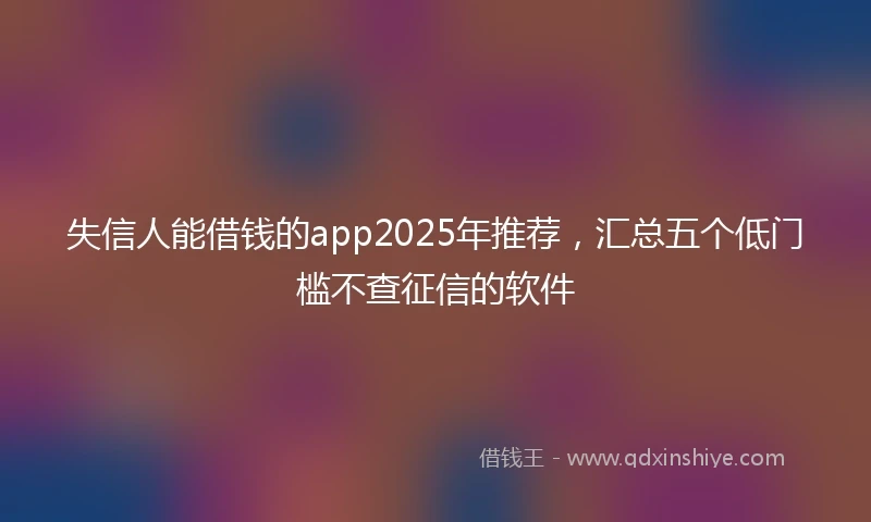 失信人能借钱的app2025年推荐，汇总五个低门槛不查征信的软件