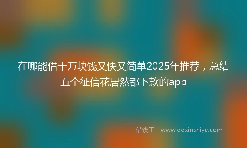 在哪能借十万块钱又快又简单2025年推荐，总结五个征信花居然都下款的app