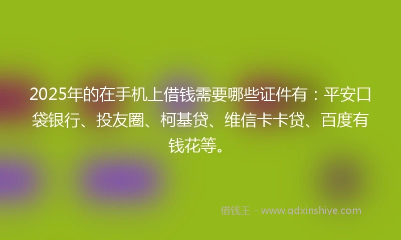 2025年的在手机上借钱需要哪些证件有：平安口袋银行、投友圈、柯基贷、维信卡卡贷、百度有钱花等。